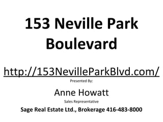 153 Neville Park
      Boulevard
http://153NevilleParkBlvd.com/
                      Presented By:


               Anne Howatt
                   Sales Representative

   Sage Real Estate Ltd., Brokerage 416-483-8000
 