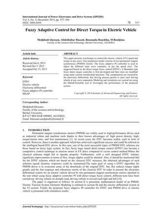 International Journal of Power Electronics and Drive System (IJPEDS)
Vol. 4, No. 4, December 2014, pp. 557~566
ISSN: 2088-8694  557
Journal homepage: http://iaesjournal.com/online/index.php/IJPEDS
Fuzzy Adaptive Control for Direct Torquein Electric Vehicle
Medjdoub khessam, Abdeldejbar Hazzab, Bousmaha Bouchiba, M Bendjima
Faculty of the sciences and technology, Béchar University, ALGERIA
Article Info ABSTRACT
Article history:
Received Jun 6, 2013
Revised Oct 3, 2013
Accepted Oct 15, 2013
This paper presents a technique to control the electric vehicle (EV) speed and
torque at any curve. Our propulsion model consists of two permanent magnet
synchronous (PMSM) motors. The fuzzy adaptive PI controller is used to
adjust the different static error constants, as per the speed error. The
suggested based on the direct torque fuzzy control (DTFC). A Mamdani type
fuzzy direct torque controller is first developed and then rules are modified
using stator current membership functions. The computations are ensured by
the electronic differential, this driving process permit to steer each driving
wheels at any curve separately.Modeling and simulation are carried out using
the Matlab/Simulink tool to investigate the performance of the proposed
system.
Keyword:
DTFC
Electric vehicle
Electronic differential
Fuzzy adaptive PI controller
MSAP Copyright © 2014 Institute of Advanced Engineering and Science.
All rights reserved.
Corresponding Author:
Medjdoub khessam,
Faculty of the sciences and technology,
Béchar University,
B.P 417 BECHAR (08000), ALGERIA.
Email: khessam.medjdoub@hotmail.fr
1. INTRODUCTION
Permanent magnet synchronous motors (PMSM) are widely used in high-performance drives such
as industrial robots and machine tools thanks to their known advantages of: high power density, high-
torque/inertia ratio, and free maintenance [1]. In recent years the DTC becomes widely used in term of
control. However, there is another approach which has achieved a significant success and could be referred as
the intelligent based DTC drives. In this case, one of the most successful types of PMSM DTC schemes are
those based on fuzzy logic system. In fact, fuzzy logic based direct torque control (DTFC) has become a
competitive control technique to traction motor in EV drive compared to vector control method.Where the
classical schemes might fail to operate properly. Furthermore, with a well designed DTFC scheme,
significant improvements in terms of flux, torque ripples could be attained. Also, it should be mentioned that
for the DTFC schemes which are based on the classical DTC structure, the inherited advantages of such
schemes (quick dynamic response) could be maintained.The main goal of using a DTFC algorithm for
PMSM drives is to overcome some of the drawbacks of the original DTC. but, this reduces torque ripple
greatly and the fast response and robustness merits of the classical DTC In order to present the electronic
differential system for an electric vehicle driven by two permanent magnet synchronous motors attached to
the rear wheel using fuzzy adaptive controller PI with direct torque fuzzy control, different tests have been
carried out: driving vehicle on straight road, driving vehicle in curved road right and left [10].
The paper is organized as follows. In section II is presented, mathematical model of an PMSM,
Electric Traction System Elements Modeling is outlined in section III and the electric differential system in
the VI section. Finally the proposed fuzzy adaptive PI controller for DTFC and PMSM drive in electric
vehicle is presented with simulation results.
 