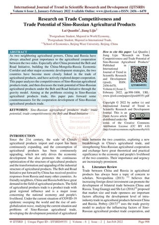 International Journal of Trend in Scientific Research and Development (IJTSRD)
Volume 6 Issue 2, January-February 2022 Available Online: www.ijtsrd.com e-ISSN: 2456 – 6470
@ IJTSRD | Unique Paper ID – IJTSRD49351 | Volume – 6 | Issue – 2 | Jan-Feb 2022 Page 998
Research on Trade Competitiveness and
Trade Potential of Sino-Russian Agricultural Products
Lai Quanlin1
, Jiang Lijie2
1
Postgraduate Student, Majored in World Economy,
2
Postgraduate Student, Majored in International Trade,
1,2
School of Economics, Beijing Wuzi University, Beijing, China
ABSTRACT
As two neighboring agricultural powers, China and Russia have
always attached great importance to the agricultural cooperation
between the two sides. Especially after China promoted the Belt and
Road Initiative, building the China-Mongolia-Russia Economic
Corridor and other major economic development strategies, the two
countries have become more closely linked in the trade of
agricultural products, and have actively explored deeper cooperation.
This paper analyzes the competitiveness of Sino-Russian agricultural
products trade, and then discusses the trade potential of Sino-Russian
agricultural products under the Belt and Road Initiative through the
gravity model. Aiming at the problems existing in Sino-Russian
agricultural products trade, this paper puts forward some
countermeasures for the cooperation development of Sino-Russian
agricultural products trade.
KEYWORDS: Sino-Russian agricultural products trade; trade
potential; trade competitiveness; the Belt and Road Initiative
How to cite this paper: Lai Quanlin |
Jiang Lijie "Research on Trade
Competitiveness and Trade Potential of
Sino-Russian Agricultural Products"
Published in
International
Journal of Trend in
Scientific Research
and Development
(ijtsrd), ISSN:
2456-6470,
Volume-6 | Issue-2,
February 2022, pp.998-1008, URL:
www.ijtsrd.com/papers/ijtsrd49351.pdf
Copyright © 2022 by author (s) and
International Journal of Trend in
Scientific Research and Development
Journal. This is an
Open Access article
distributed under the
terms of the Creative Commons
Attribution License (CC BY 4.0)
(http://creativecommons.org/licenses/by/4.0)
INTRODUCTION
Since the 21st century, the scale of China's
agricultural products import and export has been
continuously expanding, and the consumption of
agricultural products has been continuously
upgrading, which not only drives the economic
development but also promotes the continuous
optimization of the structure of agricultural products
and the transformation and upgrading of the industrial
structure of agricultural products. The Belt and Road
Initiative put forward by China has received positive
responses from Russia and many other countries. As
friendly neighbors, China and Russia both have great
demand in the field of agricultural products. The field
of agricultural products trade is a product trade with
great regional influence and is a major issue
concerning the national economy and people's
livelihood. Under the current situation of COVID-19
epidemic sweeping the world and the rise of anti-
globalization wave, studying the current situation and
problems of Sino-Russian agricultural trade,
developing the development potential of agricultural
trade between the two countries, exploring a new
breakthrough in China's agricultural trade, and
strengthening Sino-Russian agricultural cooperation
and exchange have great theoretical and practical
significance to the economy and people's livelihood
of the two countries. Their importance and urgency
are increasingly prominent.
I. Literature Review
Trade between China and Russia in agricultural
products has always been a topic of concern to
scholars. Novopashina (2013) [1]
believes that
increasing foreign direct investment can promote the
development of bilateral trade between China and
Russia. Tong Guangji and Shi Lei (2016)[2]
proposed
that market size and trade openness are important
factors affecting the development level of intra-
industry trade in agricultural products between China
and Russia. Petboy (2017)[3]
uses the trade gravity
model to analyze the influencing factors of Sino-
Russian agricultural product trade cooperation, and
IJTSRD49351
 