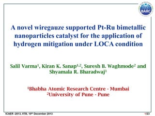 A novel wiregauze supported Pt-Ru bimetallic
nanoparticles catalyst for the application of
hydrogen mitigation under LOCA condition
Salil Varma1, Kiran K. Sanap1,2, Suresh B. Waghmode2 and
Shyamala R. Bharadwaj1
1Bhabha

Atomic Research Centre - Mumbai
2University of Pune - Pune

ICAER -2013, IITB, 10th December 2013

1/23

 