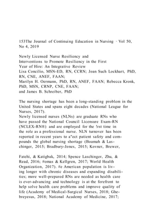 153The Journal of Continuing Education in Nursing · Vol 50,
No 4, 2019
Newly Licensed Nurse Resiliency and
Interventions to Promote Resiliency in the First
Year of Hire: An Integrative Review
Lisa Concilio, MSN-ED, RN, CCRN; Joan Such Lockhart, PhD,
RN, CNE, ANEF, FAAN;
Marilyn H. Oermann, PhD, RN, ANEF, FAAN; Rebecca Kronk,
PhD, MSN, CRNP, CNE, FAAN;
and James B. Schreiber, PhD
The nursing shortage has been a long-standing problem in the
United States and spans eight decades (National League for
Nurses, 2017).
Newly licensed nurses (NLNs) are graduate RNs who
have passed the National Council Licensure Exam-RN
(NCLEX-RN®) and are employed for the !rst time in
the role as a professional nurse. NLN turnover has been
reported in recent years to a"ect patient safety and com-
pounds the global nursing shortage (Boamah & Las-
chinger, 2015; Bradbury-Jones, 2015; Kovner, Brewer,
Fatehi, & Katigbak, 2014; Spence Laschinger, Zhu, &
Read, 2016; #omas & Kellgren, 2017; World Health
Organization, 2017). #e American population is liv-
ing longer with chronic diseases and expanding disabili -
ties; more well-prepared RNs are needed as health care
is ever-advancing and technology is at the forefront to
help solve health care problems and improve quality of
life (Academy of Medical-Surgical Nurses, 2018; Ghe-
breyesus, 2018; National Academy of Medicine, 2017;
 