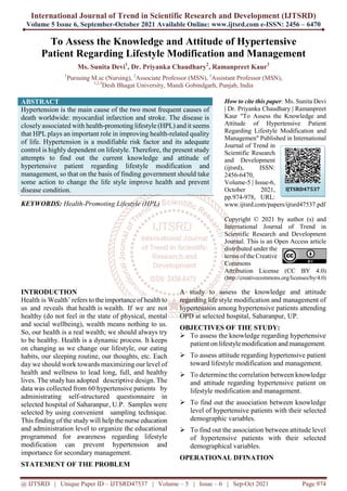 International Journal of Trend in Scientific Research and Development (IJTSRD)
Volume 5 Issue 6, September-October 2021 Available Online: www.ijtsrd.com e-ISSN: 2456 – 6470
@ IJTSRD | Unique Paper ID – IJTSRD47537 | Volume – 5 | Issue – 6 | Sep-Oct 2021 Page 974
To Assess the Knowledge and Attitude of Hypertensive
Patient Regarding Lifestyle Modification and Management
Ms. Sunita Devi1
, Dr. Priyanka Chaudhary2
, Ramanpreet Kaur3
1
Pursuing M.sc (Nursing), 2
Associate Professor (MSN), 3
Assistant Professor (MSN),
1,2,3
Desh Bhagat University, Mandi Gobindgarh, Punjab, India
ABSTRACT
Hypertension is the main cause of the two most frequent causes of
death worldwide: myocardial infarction and stroke. The disease is
closely associated with health-promoting lifestyle (HPL) and it seems
that HPL plays an important role in improving health-related quality
of life. Hypertension is a modifiable risk factor and its adequate
control is highly dependent on lifestyle. Therefore, the present study
attempts to find out the current knowledge and attitude of
hypertensive patient regarding lifestyle modification and
management, so that on the basis of finding government should take
some action to change the life style improve health and prevent
disease condition.
KEYWORDS: Health-Promoting Lifestyle (HPL)
How to cite this paper: Ms. Sunita Devi
| Dr. Priyanka Chaudhary | Ramanpreet
Kaur "To Assess the Knowledge and
Attitude of Hypertensive Patient
Regarding Lifestyle Modification and
Managemen" Published in International
Journal of Trend in
Scientific Research
and Development
(ijtsrd), ISSN:
2456-6470,
Volume-5 | Issue-6,
October 2021,
pp.974-978, URL:
www.ijtsrd.com/papers/ijtsrd47537.pdf
Copyright © 2021 by author (s) and
International Journal of Trend in
Scientific Research and Development
Journal. This is an Open Access article
distributed under the
terms of the Creative
Commons
Attribution License (CC BY 4.0)
(http://creativecommons.org/licenses/by/4.0)
INTRODUCTION
Health is Wealth’ refers to the importance of health to
us and reveals that health is wealth. If we are not
healthy (do not feel in the state of physical, mental
and social wellbeing), wealth means nothing to us.
So, our health is a real wealth; we should always try
to be healthy. Health is a dynamic process. It keeps
on changing as we change our lifestyle, our eating
habits, our sleeping routine, our thoughts, etc. Each
day we should work towards maximizing our level of
health and wellness to lead long, full, and healthy
lives. The study has adopted descriptive design. The
data was collected from 60 hypertensive patients by
administrating self-structured questionnaire in
selected hospital of Saharanpur, U.P. Samples were
selected by using convenient sampling technique.
This finding of the study will help the nurse education
and administration level to organize the educational
programmed for awareness regarding lifestyle
modification can prevent hypertension and
importance for secondary management.
STATEMENT OF THE PROBLEM
A study to assess the knowledge and attitude
regarding life style modification and management of
hypertension among hypertensive patients attending
OPD at selected hospital, Saharanpur, UP.
OBJECTIVES OF THE STUDY:
 To assess the knowledge regarding hypertensive
patient on lifestyle modification and management.
 To assess attitude regarding hypertensive patient
toward lifestyle modification and management.
 To determine the correlation between knowledge
and attitude regarding hypertensive patient on
lifestyle modification and management.
 To find out the association between knowledge
level of hypertensive patients with their selected
demographic variables.
 To find out the association between attitude level
of hypertensive patients with their selected
demographical variables.
OPERATIONAL DFINATION
IJTSRD47537
 