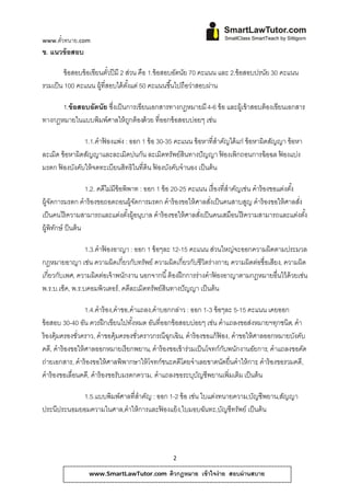 www.ตวทนาย.com
     ั๋
ข. แนวข้อสอบ

       ข้อสอบข้อเขียนตวปีมี 2 สวน คือ 1.ข้ อสอบอตนย 70 คะแนน และ 2.ข้ อสอบปรนย 30 คะแนน
                         ั๋       ่               ั ั                        ั
รวมเป็น 100 คะแนน ผ้ ที่สอบได้ตงแต่ 50 คะแนนขึ ้นไปถือวาสอบผาน
                     ู         ั้                      ่    ่

      1.ข้ อสอบอัตนัย ซึ่งเป็ นการเขียนเอกสารทางกฎหมายมี 4-6 ข้อ และผ้ เู ข้าสอบต้องเขียนเอกสาร
ทางกฎหมายในแบบพิมพ์ศาลให้ถกต้องด้วย ที่ออกข้อสอบบ่อยๆ เช่น
                                ู

                1.1.คําฟองแพ่ง : ออก 1 ข้อ 30-35 คะแนน ข้อหาที่สําคญได้แก่ ข้อหาผิดสญญา ข้อหา
                        ้                                            ั              ั
ละเมิด ข้ อหาผิดสัญญาและละเมิดปนกัน ละเมิดทรัพย์สินทางปั ญญา ฟองเพิกถอนการฉ้ อฉล ฟองแบ่ง
                                                                   ้                  ้
มรดก ฟองบังคับให้ จดทะเบียนสิทธิในที่ดิน ฟองบังคับจํานอง เป็ นต้ น
       ้                                   ้

                   1.2. คดีไม่มีข้อพิพาท : ออก 1 ข้อ 20-25 คะแนน เรื่องที่สําคัญเช่น คําร้ องขอแต่งตัง้
ผ้ จดการมรดก คําร้องขอถอดถอนผ้ จดการมรดก คําร้องขอให้ศาลสงเป็นคนสาบสญ คําร้องขอให้ศาลสง
   ูั                                  ูั                         ั่              ู                     ั่
เป็ นคนไร้ ความสามารถและแต่งตังผู้อนุบาล คําร้ องขอให้ ศาลสังเป็ นคนเสมือนไร้ ความสามารถและแต่งตัง้
                                     ้                        ่
ผู้พิทกษ์ ป็ นต้ น
      ั

                 1.3.คําฟองอาญา : ออก 1 ข้อๆละ 12-15 คะแนน ส่วนใหญ่จะออกความผิดตามประมวล
                         ้
กฎหมายอาญา เช่น ความผิดเกี่ยวกับทรัพย์ ความผิดเกี่ยวกับชีวิตร่างกาย, ความผิดต่อชื่อเสียง, ความผิด
เกี่ยวกับเพศ, ความผิดต่อเจ้ าพนักงาน นอกจากนี ้ ต้ องฝึ กการร่างคําฟองอาญาตามกฎหมายอื่นไว้ ด้วยเช่น
                                                                    ้
พ.ร.บ.เช็ค, พ.ร.บคอมพิวเตอร์, คดีละเมิดทรัพย์สินทางปั ญญา เป็ นต้ น

                     1.4.คําร้อง,คําขอ,คําแถลง,คําบอกกล่าว : ออก 1-3 ข้อๆละ 5-15 คะแนน เคยออก
ข้อสอบ 30-40 อน ควรฝึกเขียนไปทงหมด อนที่ออกข้อสอบบ่อยๆ เช่น คําแถลงขอสงหมายฯทกชนิด, คํา
                   ั                    ั้     ั                                  ่       ุ
ร้ องคุ้มครองชัวคราว, คําขอคุ้มครองชัวคราวกรณีฉกเฉิน, คําร้องขอแก้ฟอง, คําขอให้ศาลออกหมายบงคบ
               ่                           ่        ุ                  ้                      ั ั
คดี, คําร้ องขอให้ ศาลออกหมายเรียกพยาน, คําร้ องขอเข้ าร่วมเป็ นโจทก์กบพนักงานอัยการ, คําแถลงขอคด
                                                                         ั                        ั
ถ่ายเอกสาร, คําร้ องขอให้ ศาลพิพากษาให้ โจทก์ชนะคดีโดยจําเลยขาดนัดยื่นคําให้ การ, คําร้องขอรวมคดี,
คําร้ องขอเลื่อนคดี, คําร้ องขอรับมรดกความ, คําแถลงขอระบุบญชีพยานเพิ่มเติม เป็นต้น
                                                               ั

            1.5.แบบพิมพ์ศาลที่สําคัญ : ออก 1-2 ข้อ เช่น ใบแตงทนายความ,บญชีพยาน,สญญา
                                                            ่          ั        ั
ประนีประนอมยอมความในศาล,คําให้ การและฟองแย้ ง,ใบมอบฉนทะ,บญชีทรัพย์ เป็นต้น
                                        ้                ั    ั




                                                    2

                  www.SmartLawTutor.com           ติวกฎหมาย เข้ าใจง่ าย สอบผ่ านสบาย
 
