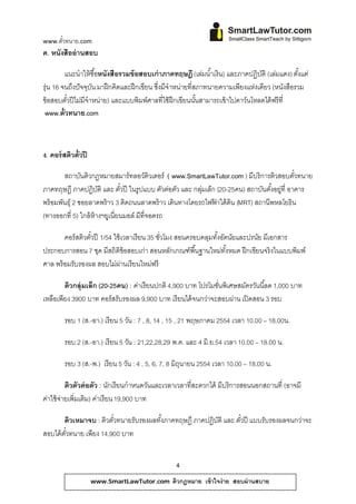 www.ตวทนาย.com
     ั๋
ค. หนังสืออ่านสอบ

         แนะนําให้ซื ้อหนังสือรวมข้อสอบเก่าภาคทฤษฎี (เล่มนํ ้าเงิน) และภาคปฏิบติ (เลมแดง) ตังแต่
                                                                                 ั ่           ้
รุ่น 16 จนถึงปัจจบน มาฝึ กคิดและฝึ กเขียน ซึ่งมีจําหน่ายที่สภาทนายความเพียงแห่งเดียว (หนังสือรวม
                 ุ ั
ข้อสอบตวปีไมมีจําหน่าย) และแบบพิมพ์ศาลที่ใช้ ฝึกเขียนนันสามารถเข้ าไปดาว์นโหลดได้ ฟรีที่
          ั๋ ่                                              ้
 www.ต๋ ัวทนาย.com



ง. คอร์สติวตั๋วปี

        สถาบันติวกฎหมายสมาร์ทลอว์ติวเตอร์ ( www.SmartLawTutor.com ) มีบริการติวสอบตัวทนาย
                                                                                        ๋
ภาคทฤษฎี ภาคปฏิบติ และ ตวปี ในรูปแบบ ตวตอตว และ กลมเลก (20-25คน) สถาบันตังอยู่ที่ อาคาร
                      ั        ั๋              ั ่ ั     ุ่ ็                    ้
พร้ อมพันธุ์ 2 ซอยลาดพร้ าว 3 ติดถนนลาดพร้ าว เดินทางโดยรถไฟฟาใต้ ดิน (MRT) สถานีพหลโยธิน
                                                              ้
(ทางออกที่ 5) ใกล้ ห้างฯยูเนี่ยนมอล์ มีที่จอดรถ

        คอร์สติวตัวปี 1/54 ใช้ เวลาเรียน 35 ชัวโมง สอนครอบคลุมทังอัตนัยและปรนัย มีเอกสาร
                  ๋                           ่                 ้
ประกอบการสอน 7 ชด มีสถิติข้อสอบเก่า สอนหลกเกณฑ์พื ้นฐานใหมทงหมด ฝึกเขียนจริงในแบบพิมพ์
                     ุ                           ั                ่ ั้
ศาล พร้ อมรับรองผล สอบไม่ผานเรียนใหม่ฟรี
                               ่

        ติวกลุ่มเล็ก (20-25คน) : ค่าเรียนปกติ 4,900 บาท โปรโมชันพิเศษสมัครวันนี ้ลด 1,000 บาท
                                                               ่
เหลือเพียง 3900 บาท คอร์สรับรองผล 9,900 บาท เรียนได้ จนกว่าจะสอบผ่าน เปิ ดสอน 3 รอบ

        รอบ 1 (ส.-อา.) เรี ยน 5 วน : 7 , 8, 14 , 15 , 21 พฤษภาคม 2554 เวลา 10.00 – 18.00น.
                                 ั

        รอบ 2 (ส.-อา.) เรี ยน 5 วน : 21,22,28,29 พ.ค. และ 4 มิ.ย.54 เวลา 10.00 – 18.00 น.
                                 ั

        รอบ 3 (ส.-พ.) เรี ยน 5 วน : 4 , 5, 6, 7, 8 มิถนายน 2554 เวลา 10.00 – 18.00 น.
                                ั                     ุ

          ติวตัวต่ อตัว : นักเรียนกําหนดวันและเวลาเวลาที่สะดวกได้ มีบริการสอนนอกสถานที่ (อาจมี
ค่าใช้ จ่ายเพิ่มเติม) ค่าเรี ยน 19,900 บาท

       ติวเหมาจบ : ติวตัวทนายรับรองผลทังภาคทฤษฎี ภาคปฏิบติ และ ตัวปี แบบรับรองผลจนกว่าจะ
                        ๋              ้                ั        ๋
สอบได้ตวทนาย เพียง 14,900 บาท
       ั๋


                                                 4

                    www.SmartLawTutor.com       ติวกฎหมาย เข้ าใจง่ าย สอบผ่ านสบาย
 