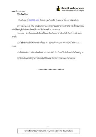 www.ตวทนาย.com
     ั๋
         วิธีสมัครเรียน

         1) โทรศพท์มาที่ 086-987-5678 ติดตออ.ตูน แจ้ งคอร์ ส วัน และเวลาที่ต้องการสมัครเรี ยน
                ั                         ่

          2) ชําระเงินภายใน 1 วน โอนเข้ าบัญชีธนาคารไทยพาณิชย์ สาขาเทสโก้ โลตัส หลักสี่ ประเภทออม
                               ั
ทรัพย์ ชื่อบัญชี บริษัท สมาร์ทลอว์ติวเตอร์ จํากัด เลขที่ 282-213938-8
          หมายเหต ุ : สถาบันขอสงวนสิทธิจองที่นงและจัดเตรี ยมเอกสารสําหรับนักเรี ยนที่ชําระเงินแล้ ว
                                                 ั่
เท่านน
     ั้

         3) เมื่อชําระเงินแล้ วให้โทรศพทมาที่ 086-987-5678 แจ้ง วน-เวลา-จํานวนเงิน (ไมต้อง Fax /
                                      ั ์                        ั                    ่
Email)

         4) เมื่อตรวจสอบการชําระเงินแล้ ว สถาบนจะสง SMS หรือ Email ให้ นกเรี ยนเก็บไว้ เป็ นหลักฐาน
                                              ั   ่                     ั

         5) ให้นกเรียนนําหลักฐานการชําระเงิน SMS และ บัตรประชาชนมาแสดงในวันเรี ยน
                ั



                                     ********************************




                                                  5

                  www.SmartLawTutor.com          ติวกฎหมาย เข้ าใจง่ าย สอบผ่ านสบาย
 