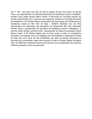 Ata nº 154 – Aos vinte nove dias do mês de agosto de dois mil e doze, às dezoito
horas, nas dependências da Secretaria Municipal de Assistência Social e Habitação,
situada à Rua Jorge Lacerda, Bairro Centro, no Município de Trombudo Central, em
reunião extraordinária com a presença dos seguintes membros do Conselho Municipal
de Assistência, a Srª Elizete Righes representante da Associação dos Profissionais de
Assistência Social do Alto Vale do Itajaí - ASSAVI, Maristela Scur da Silva
representante da Associação dos Moradores do Loteamento Alto Vale, Elisangela
Rohden Hobus, representante da Secretaria de Assistência Social e Habitação e a
senhora Doraci Adriana Jeremias Kolm, representante do Centro de Educação Infantil
Menino Jesus. A Sªr Elizete Righes deu as boas vindas a todos os conselheiros
presentes e em seguida iniciou os trabalhos com apresentação e explicação do Plano
de Ação dois mil e doze da rede SUASWEB, que após as devidas discussões foi
aprovado por unanimidade. Nada mais havendo a tratar eu Elizete Righes Secretária
adoc. do CMAS de Trombudo Central, lavrei esta Ata, com a participação dos membros
conforme assinado no livro de presenças.
 