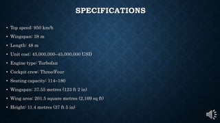 SPECIFICATIONS
• Top speed: 950 km/h
• Wingspan: 38 m
• Length: 48 m
• Unit cost: 45,000,000–45,000,000 USD
• Engine type: Turbofan
• Cockpit crew: Three/Four
• Seating capacity: 114–180
• Wingspan: 37.55 metres (123 ft 2 in)
• Wing area: 201.5 square metres (2,169 sq ft)
• Height: 11.4 metres (37 ft 5 in)
 