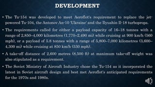 DEVELOPMENT
• The Tu-154 was developed to meet Aeroflot's requirement to replace the jet-
powered Tu-104, the Antonov An-10 'Ukraine' and the Ilyushin Il-18 turboprops.
• The requirements called for either a payload capacity of 16–18 tonnes with a
range of 2,850–4,000 kilometres (1,770–2,490 mi) while cruising at 900 km/h (560
mph), or a payload of 5.8 tonnes with a range of 5,800–7,000 kilometres (3,600–
4,300 mi) while cruising at 850 km/h (530 mph).
• A take-off distance of 2,600 metres (8,500 ft) at maximum take-off weight was
also stipulated as a requirement.
• The Soviet Ministry of Aircraft Industry chose the Tu-154 as it incorporated the
latest in Soviet aircraft design and best met Aeroflot's anticipated requirements
for the 1970s and 1980s.
 