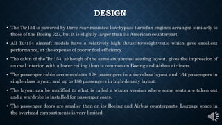DESIGN
• The Tu-154 is powered by three rear-mounted low-bypass turbofan engines arranged similarly to
those of the Boeing 727, but it is slightly larger than its American counterpart.
• All Tu-154 aircraft models have a relatively high thrust-to-weight-ratio which gave excellent
performance, at the expense of poorer fuel efficiency.
• The cabin of the Tu-154, although of the same six-abreast seating layout, gives the impression of
an oval interior, with a lower ceiling than is common on Boeing and Airbus airliners.
• The passenger cabin accommodates 128 passengers in a two-class layout and 164 passengers in
single-class layout, and up to 180 passengers in high-density layout.
• The layout can be modified to what is called a winter version where some seats are taken out
and a wardrobe is installed for passenger coats.
• The passenger doors are smaller than on its Boeing and Airbus counterparts. Luggage space in
the overhead compartments is very limited.
 