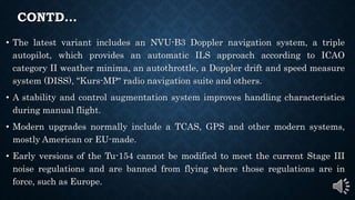 CONTD…
• The latest variant includes an NVU-B3 Doppler navigation system, a triple
autopilot, which provides an automatic ILS approach according to ICAO
category II weather minima, an autothrottle, a Doppler drift and speed measure
system (DISS), "Kurs-MP" radio navigation suite and others.
• A stability and control augmentation system improves handling characteristics
during manual flight.
• Modern upgrades normally include a TCAS, GPS and other modern systems,
mostly American or EU-made.
• Early versions of the Tu-154 cannot be modified to meet the current Stage III
noise regulations and are banned from flying where those regulations are in
force, such as Europe.
 
