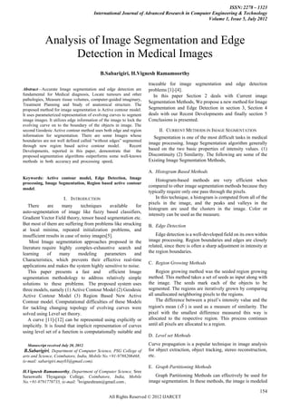 ISSN: 2278 – 1323
                                        International Journal of Advanced Research in Computer Engineering & Technology
                                                                                             Volume 1, Issue 5, July 2012



            Analysis of Image Segmentation and Edge
                  Detection in Medical Images
                                           B.Sabarigiri, H.Vignesh Ramamoorthy
                                                                     traceable for image segmentation and edge detection
Abstract—Accurate Image segmentation and edge detection are           problems [1]-[4].
fundamental for Medical diagnosis, Locate tumours and other              In this paper Section 2 deals with Current image
pathologies, Measure tissue volumes, computer-guided imaginary,
                                                                      Segmentation Methods, We propose a new method for Image
Treatment Planning and Study of anatomical structure. The
proposed method for image segmentation is Active contour model.       Segmentation and Edge Detection in section 3, Section 4
It uses parameterized representation of evolving curves to segment    deals with our Recent Developments and finally section 5
image images. It utilizes edge information of the image to lock the   Conclusions is presented.
evolving curve on to the boundary of the objects in image. The
second Geodesic Active contour method uses both edge and region            II. CURRENT METHODS IN IMAGE SEGMENTATION
information for segmentation. There are some Images whose               Segmentation is one of the most difficult tasks in medical
boundaries are not well defined called “without edges” segmented
                                                                      image processing. Image Segmentation algorithm generally
through new region based active contour model.              Recent
Developments, reported in this paper, demonstrate that the            based on the two basic properties of intensity values. (1)
proposed segmentation algorithms outperforms some well-known          Discontinuity (2) Similarity. The following are some of the
methods in both accuracy and processing speed.                        Existing Image Segmentation Methods,

                                                                      A. Histogram Based Methods
Keywords: Active contour model, Edge Detection, Image
                                                                          Histogram-based methods are very efficient when
processing, Image Segmentation, Region based active contour
                                                                      compared to other image segmentation methods because they
model.
                                                                      typically require only one pass through the pixels.
                       I. INTRODUCTION                                    In this technique, a histogram is computed from all of the
                                                                      pixels in the image, and the peaks and valleys in the
   There      are     many      techniques    available     for
                                                                      histogram are used the clusters in the image. Color or
auto-segmentation of image like fuzzy based classifiers,
                                                                      intensity can be used as the measure.
Gradient Vector Field theory, tensor based segmentation etc.
But most of them are suffering from problems like strucking           B. Edge Detection
at local minima, repeated initialization problems, and
insufficient results in case of noisy images[5].                          Edge detection is a well-developed field on its own within
    Most Image segmentation approaches proposed in the                image processing. Region boundaries and edges are closely
literature require highly complex-exhaustive search and               related, since there is often a sharp adjustment in intensity at
learning      of    many       modeling     parameters     and        the region boundaries.
Characteristics, which prevents their effective real-time
                                                                      C. Region Growing Methods
applications and makes the system highly sensitive to noise.
   This paper presents a fast and             efficient Image             Region growing method was the seeded region growing
segmentation methodology to address relatively simple                 method. This method takes a set of seeds as input along with
solutions to these problems. The proposed system uses                 the image. The seeds mark each of the objects to be
three models, namely (1) Active Contour Model (2) Geodesic            segmented. The regions are iteratively grown by comparing
Active Contour Model (3) Region Based New Active                      all unallocated neighboring pixels to the regions.
Contour model. Computational difficulties of these Models                 The difference between a pixel‟s intensity value and the
for tackling changing topology of evolving curves were                region's mean (  ) is used as a measure of similarity. The
solved using Level set theory.                                        pixel with the smallest difference measured this way is
   A curve [11]-[12] can be represented using explicitly or           allocated to the respective region. This process continues
implicitly. It is found that implicit representation of curves        until all pixels are allocated to a region.
using level set of a function is computationally suitable and
                                                                      D. Level set Methods
  Manuscript received July 20, 2012.                                  Curve propagation is a popular technique in image analysis
B.Sabarigiri, Department of Computer Science, PSG College of          for object extraction, object tracking, stereo reconstruction,
arts and Science, Coimbatore, India, Mobile No.+91-9788206468,        etc.
(e-mail: sabarigiri.may03@gmail.com).
                                                                      E. Graph Partitioning Methods
H.Vignesh Ramamoorthy, Department of Computer Science, Sree
Saraswathi Thyagaraja College, Coimbatore, India, Mobile                 Graph Partitioning Methods can effectively be used for
No.+91-9791770735, (e-mail: 2hvigneshram@gmail.com.                   image segmentation. In these methods, the image is modeled

                                                                                                                                  154
                                                All Rights Reserved © 2012 IJARCET
 