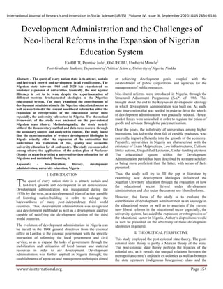 International Journal of Research and Innovation in Social Science (IJRISS) |Volume IV, Issue IX, September 2020|ISSN 2454-6186
www.rsisinternational.org Page 154
Development Administration and the Challenges of
Neo-liberal Reforms in the Expansion of Nigerian
Education System
EMORDI, Promise Jude1
, ONUEGBU, Ebubechi Miracle2
Post-Graduate Students; Department of Political Science, University of Nigeria, Nsukka
Abstract: - The quest of every nation state is to attract, sustain
and fast-track growth and development in all ramifications. The
Nigerian state between 1960 and 2020 has experienced an
unabated expansion of universities. Ironically, the war against
illiteracy is yet to be won, despite the experimentation of
different western developmental ideologies in the Nigerian
educational system. The study examined the contributions of
development administration in the Nigerian educational sector as
well as ascertained if the current neo-liberal reform has aided the
expansion or retrogression of the educational sector most
especially, the university sub-sector in Nigeria. The theoretical
framework of the study was anchored on the post-colonial
Nigerian state theory. Methodologically, the study strictly
utilized the documentary method and data were sourced through
the secondary sources and analyzed in content. The study found
that the experimentation of western development ideologies in
Nigeria actually aided the expansion of the universities but
undermined the realization of free, quality and accessible
university education for all and sundry. The study recommended
among others: the applications of the action plan of Professor
Okonjo as regards creating a universal tertiary education for all
Nigerians and sustainably financing it.
Keywords: - Neo-liberalism, literacy, development
administration, university education, Nigeria
I. INTRODUCTION
he quest of every nation state is to attract, sustain and
fast-track growth and development in all ramifications.
Development administration was inaugurated during the
1950s by the west, as a developmental plan of action capable
of fostering nation-building in order to salvage the
backwardness of many post-independence third world
countries. Thus, development administration was recognized
as a development pathfinder as well as a development catalyst
capable of satisfying the development desires of the third
world countries.
The evolution of development administration in Nigeria can
be traced in the 1948 general directives from the colonial
office in London to the colonial government with the specific
instruction of reforming the local government and civil
service, so as to expand the tasks of government through the
mobilization and utilization of local human and material
resources in order to aid development. Development
administration was further applied in Nigeria through; the
establishments of agencies and management techniques aimed
at achieving development goals, coupled with the
establishment of public corporations and agencies for the
management of public resources.
Neo-liberal reforms were introduced in Nigeria, through the
Structural Adjustment Programme (SAP) of 1986. This
brought about the end to the Keynesian development ideology
in which development administration was built on. As such,
state intervention that was needed in order to drive the wheels
of development administration was gradually reduced. Hence,
market forces were unleashed in order to regulate the prices of
goods and services through the price mechanism.
Over the years, the infectivity of universities among higher
institutions, has led to the short fall of capable graduates, who
can really impact efficiently into the growth of the economy.
Presently, universities in Nigeria are characterized with the
existence of Exam Malpractices, Low infrastructures, Cultism,
Strike actions, Unqualified Lecturers, Under-funding etcetera.
The educational system within the Development
Administration period has been described by so many scholars
as being more proficient than the latter, with series of facts
presented.
Thus, the study will try to fill the gap in literature by
examining how development ideologies influenced the
Nigerian University education through the evaluation of how
the educational sector thrived under development
administration and also under the current neo-liberal reforms.
However, the focus of the study is to evaluate the
contributions of development administration as an ideology in
the educational sector as well as to ascertain if the current
neo- liberal reforms in the educational sector especially, the
university system, has aided the expansion or retrogression of
the educational sector in Nigeria. Author’s dispositions would
as well be presented on the affectivity of these development
ideologies in general.
II. THEORETICAL PERSPECTIVE
This study employed the post-colonial state theory. The post-
colonial state theory is partly a Marxist theory of the state.
The post-colonial state theory portrays the legacies of the
colonial era, as it reveals the unequal relations between the
metropolitan centre’s and their ex-colonies as well as between
the state operators (indigenous bourgeoisie) class and the
T
 