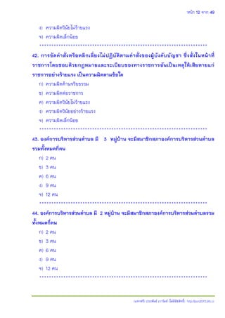 หน้า 12 จาก 49
(แจกฟรี) ประพันธ์ เวารัมย์ (ไม่มีลิขสิทธิ์) http://pun2013.bth.cc
ง) ความผิดวินัยไม่ร้ายแรง
จ) ความผิดเล็กน้อย
**********************************************************************
42. การขัดคาสั่งหรือหลีกเลี่ยงไม่ปฏิบัติตามคาสั่งของผู้บังคับบัญชา ซึ่งสั่งในหน้าที่
ราชการโดยชอบด้วยกฎหมายและระเบียบของทางราชการอันเป็นเหตุให้เสียหายแก่
ราชการอย่างร้ายแรง เป็นความผิดตามข้อใด
ก) ความผิดด้านจริยธรรม
ข) ความผิดต่อราชการ
ค) ความผิดวินัยไม่ร้ายแรง
ง) ความผิดวินัยอย่างร้ายแรง
จ) ความผิดเล็กน้อย
**********************************************************************
43. องค์การบริหารส่วนตาบล มี 3 หมู่บ้าน จะมีสมาชิกสภาองค์การบริหารส่วนตาบล
รวมทั้งหมดกี่คน
ก) 2 คน
ข) 3 คน
ค) 6 คน
ง) 9 คน
จ) 12 คน
**********************************************************************
44. องค์การบริหารส่วนตาบล มี 2 หมู่บ้าน จะมีสมาชิกสภาองค์การบริหารส่วนตาบลรวม
ทั้งหมดกี่คน
ก) 2 คน
ข) 3 คน
ค) 6 คน
ง) 9 คน
จ) 12 คน
**********************************************************************
 