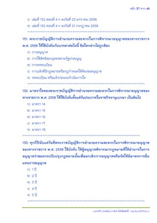 หน้า 37 จาก 49
(แจกฟรี) ประพันธ์ เวารัมย์ (ไม่มีลิขสิทธิ์) http://pun2013.bth.cc
ง) เล่มที่ 132 ตอนที่ 4 ก ลงวันที่ 23 มกราคม 2558
จ) เล่มที่ 132 ตอนที่ 4 ก ลงวันที่ 21 กรกฎาคม 2558
**********************************************************************
131. พระราชบัญญัติการอานวยความสะดวกในการพิจารณาอนุญาตของทางราชการ
พ.ศ. 2558 ให้ใช้บังคับกับบรรดาต่อไปนี้ ข้อใดกล่าวไม่ถูกต้อง
ก) การอนุญาต
ข) การใช้สิทธิของบุคคลตามรัฐธรรมนูญ
ค) การจดทะเบียน
ง) การแจ้งที่มีกฎหมายหรือกฎกาหนดให้ต้องขออนุญาต
จ) จดทะเบียน หรือแจ้งก่อนจะดาเนินการใด
**********************************************************************
132. มาตราใดของพระราชบัญญัติการอานวยความสะดวกในการพิจารณาอนุญาตของ
ทางราชการ พ.ศ. 2558 ให้ใช้บังคับตั้งแต่วันประกาศในราชกิจจานุเบกษา เป็นต้นไป
ก) มาตรา 14
ข) มาตรา 15
ค) มาตรา 16
ง) มาตรา 17
จ) มาตรา 18
**********************************************************************
133. ทุกกี่ปีนับแต่วันที่พระราชบัญญัติการอานวยความสะดวกในการพิจารณาอนุญาต
ของทางราชการ พ.ศ. 2558 ใช้บังคับ ให้ผู้อนุญาตพิจารณากฎหมายที่ให้อานาจในการ
อนุญาตว่าสมควรปรับปรุงกฎหมายนั้นเพื่อยกเลิกการอนุญาตหรือจัดให้มีมาตรการอื่น
แทนการอนุญาต
ก) 1 ปี
ข) 2 ปี
ค) 3 ปี
ง) 4 ปี
จ) 5 ปี
**********************************************************************
 