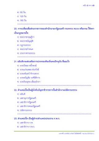 หน้า 6 จาก 49
(แจกฟรี) ประพันธ์ เวารัมย์ (ไม่มีลิขสิทธิ์) http://pun2013.bth.cc
ค) 90 วัน
ง) 120 วัน
จ) 180 วัน
**********************************************************************
20. การเปลี่ยนชื่อส่วนราชการของสานักนายกรัฐมนตรี กระทรวง ทบวง หรือกรม ให้ตรา
เป็นกฎหมายใด
ก) พระราชกฤษฎีกา
ข) พระราชบัญญัติ
ค) กฎกระทรวง
ง) พระราชกาหนด
จ) ประกาศกระทรวง
**********************************************************************
21. อธิบดีกรมส่งเสริมการปกครองท้องถิ่นคนปัจจุบัน ชื่ออะไร
ก) นายวัลลภ พริงพงษ์
ข) นายแก่นเพชร ช่วงรังษี
ค) นายจรินทร์ จักกะพาก
ง) นายขวัญชัย วงศ์นิติการ
จ) นายวีระยุทธ เอี่ยมอาภา
**********************************************************************
22. ตาแหน่งใดเป็นผู้บังคับบัญชาข้าราชการในสานักงานปลัดกระทรวง
ก) อธิบดี
ข) เลขานุการรัฐมนตรี
ค) เลขาธิการรัฐมนตรี
ง) เลขาธิการคณะรัฐมนตรี
จ) ปลัดกระทรวง
**********************************************************************
23. ตาแหน่งใด เป็นผู้ดารงตาแหน่งประธาน ก.พ.ร.
ก) เลขาธิการ ก.พ.
ข) เลขาธิการ ก.พ.ร.
 