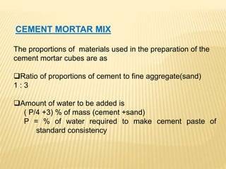 CEMENT MORTAR MIX
The proportions of materials used in the preparation of the
cement mortar cubes are as
Ratio of proportions of cement to fine aggregate(sand)
1 : 3
Amount of water to be added is
( P/4 +3) % of mass (cement +sand)
P = % of water required to make cement paste of
standard consistency
 