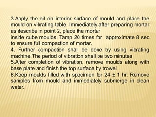 3.Apply the oil on interior surface of mould and place the
mould on vibrating table. Immediately after preparing mortar
as describe in point 2, place the mortar
inside cube moulds. Tamp 20 times for approximate 8 sec
to ensure full compaction of mortar.
4. Further compaction shall be done by using vibrating
machine.The period of vibration shall be two minutes
5.After completion of vibration, remove moulds along with
base plate and finish the top surface by trowel.
6.Keep moulds filled with specimen for 24 ± 1 hr. Remove
samples from mould and immediately submerge in clean
water.
 