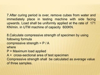 7.After curing period is over, remove cubes from water and
immediately place in testing machine with side facing
upwards. Load shall be uniformly applied at the rate of 171
KN/min. in UTM machine of capacity 600KN.
8.Calculate compressive strength of specimen by using
following formula
compressive strength = P / A
where
P = Maximum load applied
A = cross-sectional area of test specimen
Compressive strength shall be calculated as average value
of three samples.
 