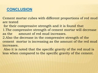 CONCLUSION
Cement mortar cubes with different proportions of red mud
are tested
for their compressive strength and it is found that
1.The compressive strength of cement mortar will decrease
as the amount of red mud increases.
2.Also the decrease in the compressive strength of the
cement mortar is increasing as the amount of the red mud
increases.
Also it is noted that the specific gravity of the red mud is
less when compared to the specific gravity of the cement.
 
