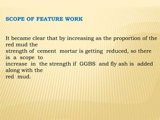 SCOPE OF FEATURE WORK
It became clear that by increasing as the proportion of the
red mud the
strength of cement mortar is getting reduced, so there
is a scope to
increase in the strength if GGBS and fly ash is added
along with the
red mud.
 