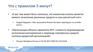 Что с правилом 5 минут?
• «У вас там может быть написано, что моментом оплаты является
момент зачисления денежных средств на ваш расчетный счет»
• Андрей Бударин: «Мы призываем бизнес быстрее переходить на онлайн-
кассы»
• «Организация обязана применять ККТ с момента подтверждения
исполнения распоряжения о переводе электронных средств
платежа кредитной организацией»
• Письмо Минфина России от 01.03.2017 №03-01-15/11618
 