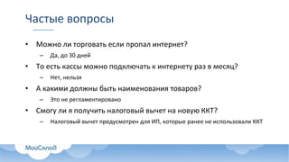Частые вопросы
• Можно ли торговать если пропал интернет?
– Да, до 30 дней
• То есть кассы можно подключать к интернету раз в месяц?
– Нет, нельзя
• А какими должны быть наименования товаров?
– Это не регламентировано
• Смогу ли я получить налоговый вычет на новую ККТ?
– Налоговый вычет предусмотрен для ИП, которые ранее не использовали ККТ
 