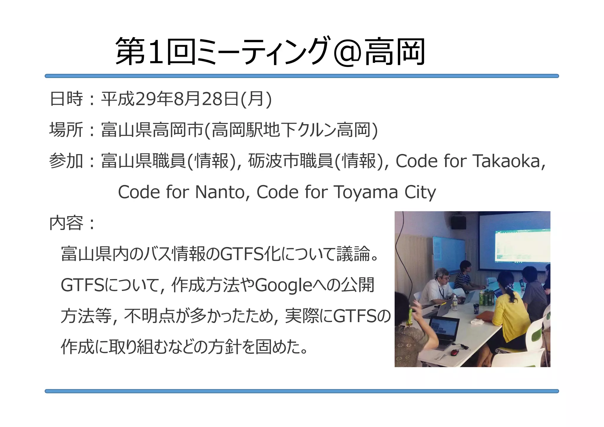 第1回ミーティング@高岡
⽇時︓平成29年8月28日(月)
場所︓富⼭県⾼岡市(高岡駅地下クルン高岡)
参加︓富⼭県職員(情報), 砺波市職員(情報), Code for Takaoka,
Code for Nanto, Code for Toyama City
内容︓
富山県内のバス情報のGTFS化について議論。
GTFSについて, 作成方法やGoogleへの公開
方法等, 不明点が多かったため, 実際にGTFSの
作成に取り組むなどの方針を固めた。
 