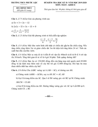TRƯỜNG THCS PHƯỚC LỘC
ĐỀ CHÍNH THỨC
(Đề gồm 01 trang)
ĐỀ KIỂM TRA HỌC KỲ II- NĂM HỌC 2019-2020
MÔN: TOÁN - KHỐI 8
Thời gian làm bài: 90 phút, không kể thời gian giao đề
Câu 1. (2.75 điểm) Giải các phương trình sau:
a) 5𝑥 + 3 = 2𝑥 − 12
b) 2𝑥(𝑥 − 5) + 3𝑥 − 15 = 0
c)
2
𝑥−3
+
5
𝑥+3
=
2𝑥+11
𝑥2
−9
Câu 2. (1.25 điểm) Giải bất phương trình và biểu diễn tập nghiệm
𝑥 − 2
6
+
𝑥 − 1
3
≤
3𝑥
2
Câu 3. (1.0 điểm) Một khu vườn hình chữ nhật có chiều dài gấp ba lần chiều rộng. Nếu
tăng chiều rộng thêm 2m và giảm chiều dài 3m thì diện tích tăng thêm 24 m2. Tính các
cạnh ban đầu của khu vườn.
Câu 4. (1.0 điểm) Một xe máy đi từ A đến B với vận tốc 40km/h và đi từ B về A với vận
tốc 50 km/h. Tổng thời gian đi và về là 4 giờ 30 phút. Tính quãng đường AB?
Câu 5. (1.0 điểm) Bạn An có 150.000 đồng, đến cửa hàng mua một quyển sách 89.000
đồng và dự định mua thêm một số cây bút với giá 12.000 đồng/cây. Hỏi bạn An mua
được nhiều nhất bao nhiêu cây bút?
Câu 6. (3.0 điểm) Cho ABC vuông tại A (AB < AC), vẽ đường cao AH.
a) Chứng minh ABH  CBA, suy ra 𝐴𝐻. 𝐵𝐶 = 𝐴𝐶.𝐴𝐵
b) Gọi I là trung điểm của AC. Qua I vẽ IM vuông góc với BC tại M. Chứng minh:
AB.CM = CI.AH
c) Gọi D là trung điểm của AH. Đường thẳng vuông góc với AC tại I cắt DB tại E.
Chứng minh CE  BC
---Hết ---
 