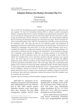 JURNAL PSIKOLOGI 
VOLUME 39, NO. 2, DESEMBER 2012: 189 – 207 
JURNAL PSIKOLOGI 189 
Adaptasi Bahasa dan Budaya Inventori Big Five 
Neila Ramdhani1 
Fakultas Psikologi 
Universitas Gadjah Mada 
Abstract 
The use of Big Five Personality taxonomy in psychology research gradually is getting more and more popular. The Big Five Personality Inventory (BFI) is utilized to predict consumptive behavior, entrepreneurship interest, customer satisfaction and organizational commitment. Some use the term Big Five Inventory and some use Five Factor Model. The items also vary in number. It may consist of 44 items, 50 items, 100 items, or even 300 items. The research aiming to adapt the Big Five Inventory into Indonesian language was conducted in two stages. The first consisted of a process of translating Oliver John’s Big Five Personality Scale of 44-item version and discussing the translation result. This stage was done by two Indonesian people with background of psychology who had lived in United States of America for more than five years. The discussion was mediated by a psychologist who earned Ph.D. in the US. The agreed translation result was re- translated into English by a professional translator who had no background of psychology. The result of this re-translation was then compared to the original BFI to see the similarity in meaning. The re-translation result indicated no differences in meaning compared to the original BFI. Subsequently, the BFI of Indonesian version was read by three lay-people in order to find out whether the translated items can be understood consistent with their meanings of its original source. The second stage was to test the Indonesian-version BFI to 790 people with different backgrounds of age, education and places of origin. Result of the first stage was presented in the format of a description of translation process. The second stage, which was a confirmatory factor analysis (CFA) resulted in two measuring models, namely M2 and M3. The M2 model consisted of 37 items whose quality was good enough, showing the score of λ ranging between 0.32 and 0.78 and the reliability α between 0.70 and 0.79. The M3 models consisted of 28 items with good quality, showing the score of λ between 0.43 and 0.80 and its reliability α between 0.70 and 0.79. In conclusion, items with lower loading factor indicate that sentences of the BFI translation must be corrected in the next research. 
Keywords: Big Five Inventory, cultural translation, language, personality traits 
Akhir-akhir ini,1 kategorisasi ciri ke- pribadian yang pertama kali dikemukakan oleh Goldberg (McCrae & Costa, 1996; dan John & Soto, 2007) semakin populer digunakan terutama untuk tujuan pene- litian. John, Naumann, dan Soto (2008) menggunakan database PsyINFO untuk 
1 Koresponden untuk penelitian ini dapat dilakukan melalui: neila_psi@ugm.ac.id 
membandingkan jumlah artikel yang dipublikasikan di berbagai jurnal peneli- tian menemukan bahwa artikel yang me- muat kata kunci yang berhubungan dengan kepribadian Big Five, Five Factor Model, dan 5 Factor Model terus menerus meningkat di awal tahun 2000-an. 
Big Five adalah taksonomi kepribadian yang disusun berdasarkan pendekatan lexical, yaitu mengelompokkan kata-kata  