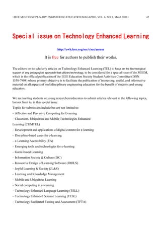 >IEEE MULTIDISCIPLINARY ENGINEERING EDUCATION MAGAZINE, VOL. 6, NO. 1, March 2011<                           42




Special issue on Technology Enhanced Learning
                                    http://ewh.ieee.org/soc/e/sac/meem

                          It is free for authors to publish their works.

The editors invite scholarly articles on Technology Enhanced Learning (TEL) to focus on the technological
support of any pedagogical approach that utilizes technology, to be considered for a special issue of the MEEM,
which is the official publication of the IEEE Education Society Student Activities Committee (ISSN
1558-7908) whose primary objective is to facilitate the publication of interesting, useful, and informative
material on all aspects of multidisciplinary engineering education for the benefit of students and young
educators.


We are inviting students or young researchers/educators to submit articles relevant to the following topics,
but not limit to, in this special issue:
Topics for submission include but are not limited to:
– Affective and Pervasive Computing for Learning
– Classroom, Ubiquitous and Mobile Technologies Enhanced
Learning (CUMTEL)
– Development and applications of digital content for e-learning
– Discipline-based cases for e-learning
– e-Learning Accessibility (EA)
– Emerging tools and technologies for e-learning
– Game-based Learning
– Information Society & Culture (ISC)
– Innovative Design of Learning Software (IDOLS)
– Joyful Learning & Society (JL&S)
– Learning and Knowledge Management
– Mobile and Ubiquitous Learning
– Social computing in e-learning
– Technology Enhanced Language Learning (TELL)
– Technology Enhanced Science Learning (TESL)
– Technology Facilitated Testing and Assessment (TFTA)
 