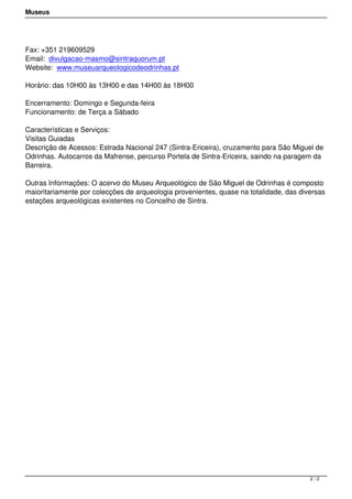 Museus
Fax: +351 219609529
Email: divulgacao-masmo@sintraquorum.pt
Website: www.museuarqueologicodeodrinhas.pt
Horário: das 10H00 às 13H00 e das 14H00 às 18H00
Encerramento: Domingo e Segunda-feira
Funcionamento: de Terça a Sábado
Características e Serviços:
Visitas Guiadas
Descrição de Acessos: Estrada Nacional 247 (Sintra-Ericeira), cruzamento para São Miguel de
Odrinhas. Autocarros da Mafrense, percurso Portela de Sintra-Ericeira, saindo na paragem da
Barreira.
Outras Informações: O acervo do Museu Arqueológico de São Miguel de Odrinhas é composto
maioritariamente por colecções de arqueologia provenientes, quase na totalidade, das diversas
estações arqueológicas existentes no Concelho de Sintra. 
2 / 2
 