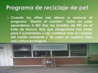    Cuando los niños nos dieron a conocer el
    programa “Diseña el cambio”, todos en casa
    aprendimos a NO tirar las botellas de PET en el
    bote de basura, sino que designamos una bolsa
    para ir juntándolas y así contribuir mas al cuidado
    del medio ambiente y de crear en nuestros hijos
    una cultura ecológica.
 