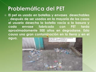    El pet es usado en botellas y envases desechables
    , después de ser usados en la mayoría de los casos
    el usuario desecha la botella vacía a la basura y
    cada      envase   fabricado     con   PET   tarda
    aproximadamente 500 años en degradarse. Esto
    causa una gran contaminación en la tierra y en el
    agua.
 