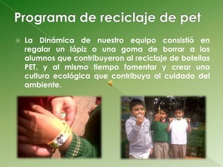    La Dinámica de nuestro equipo consistió en
    regalar un lápiz o una goma de borrar a los
    alumnos que contribuyeron al reciclaje de botellas
    PET, y al mismo tiempo fomentar y crear una
    cultura ecológica que contribuya al cuidado del
    ambiente.
 