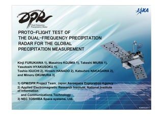 PROTO-FLIGHT TEST OF
THE DUAL-FREQUENCY PRECIPITATION
RADAR FOR THE GLOBAL
PRECIPITATION MEASUREMENT

Kinji FURUKAWA 1), Masahiro KOJIMA 1), Takeshi MIURA 1),
Yasutoshi HYAKUSOKU 1),
Toshio IGUCHI 2), Hiroshi HANADO 2), Katsuhiro NAKAGAWA 2),
and Minoru OKUMURA 3)

1) GPM/DPR Project Team, Japan Aerospace Exploration Agency
2) Applied Electromagnetic Research Institute, National Institute
of Information
   and Communications Technology
3) NEC TOSHIBA Space systems, Ltd.

                                                                    IGARSS2011
 