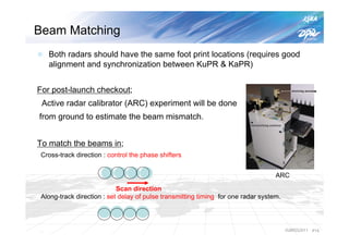 Beam Matching
   Both radars should have the same foot print locations (requires good
   alignment and synchronization between KuPR & KaPR)


For post-launch checkout;
 Active radar calibrator (ARC) experiment will be done
from ground to estimate the beam mismatch.


To match the beams in;
 Cross-track direction : control the phase shifters


                                                                                   ARC

                            Scan direction
 Along-track direction : set delay of pulse transmitting timing for one radar system.



                                                                                        IGARSS2011   P15
 