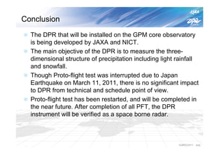 Conclusion
  The DPR that will be installed on the GPM core observatory
  is being developed by JAXA and NICT.
  The main objective of the DPR is to measure the three-
  dimensional structure of precipitation including light rainfall
  and snowfall.
  Though Proto-flight test was interrupted due to Japan
  Earthquake on March 11, 2011, there is no significant impact
  to DPR from technical and schedule point of view.
  Proto-flight test has been restarted, and will be completed in
  the near future. After completion of all PFT, the DPR
  instrument will be verified as a space borne radar.



                                                         IGARSS2011   P25
 
