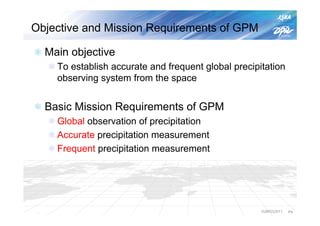 Objective and Mission Requirements of GPM

  Main objective
    To establish accurate and frequent global precipitation
    observing system from the space


  Basic Mission Requirements of GPM
    Global observation of precipitation
    Accurate precipitation measurement
    Frequent precipitation measurement




                                                     IGARSS2011   P4
 