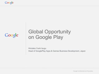 Google Confidential and Proprietary
Global Opportunity
on Google Play
Hirotaka Yoshi tsugu
Head of GooglePlay Apps & Games Business Development, Japan
 