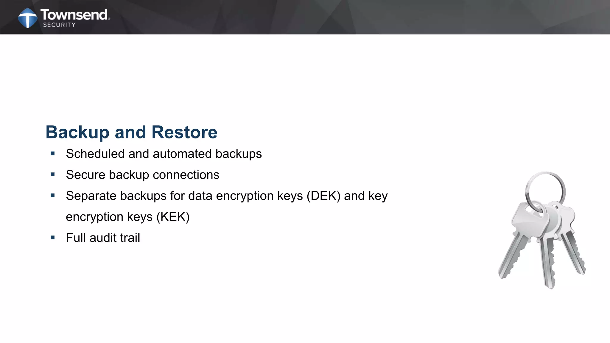 Backup and Restore
 Scheduled and automated backups
 Secure backup connections
 Separate backups for data encryption keys (DEK) and key
encryption keys (KEK)
 Full audit trail
 