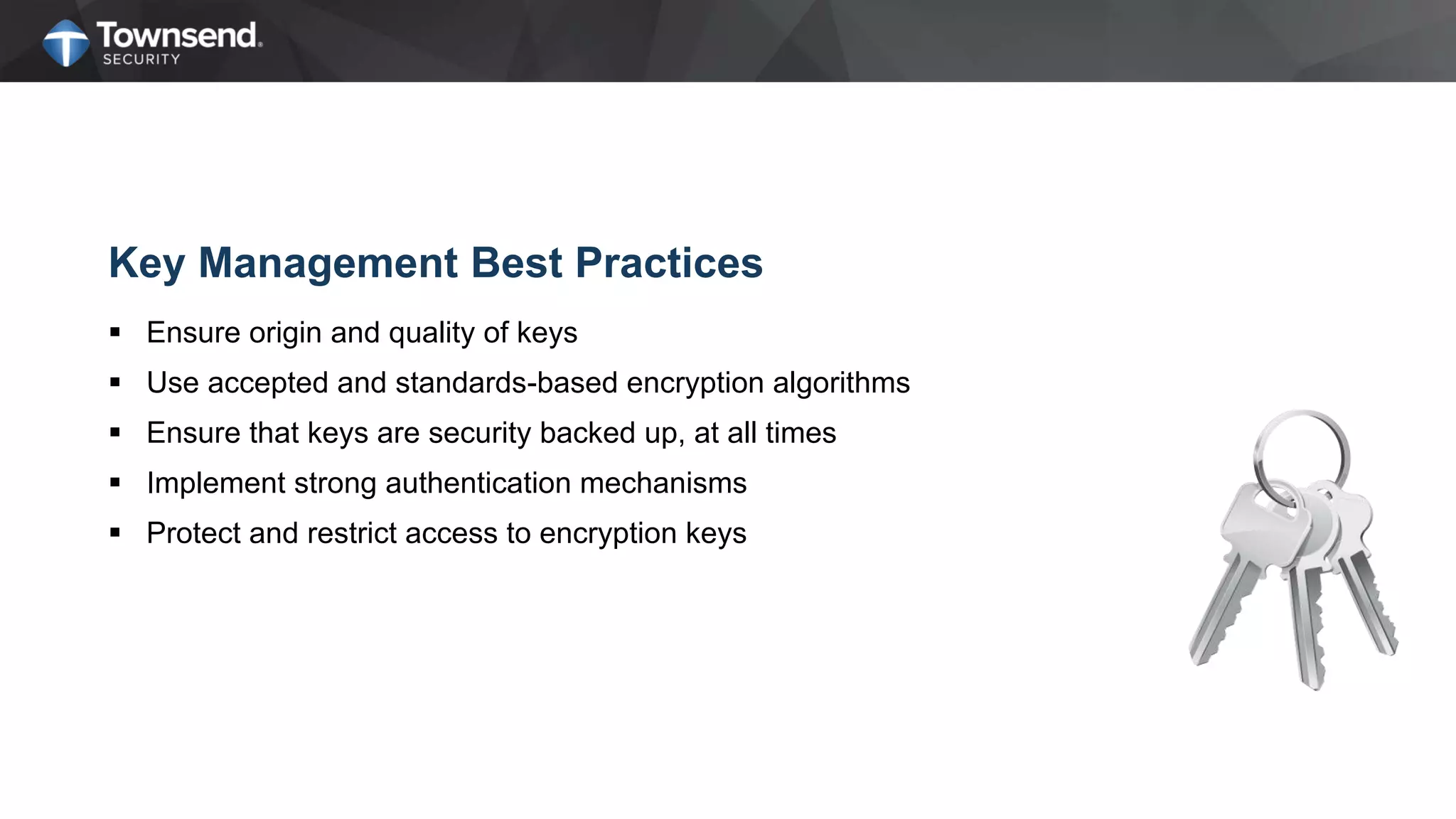 Key Management Best Practices
 Ensure origin and quality of keys
 Use accepted and standards-based encryption algorithms
 Ensure that keys are security backed up, at all times
 Implement strong authentication mechanisms
 Protect and restrict access to encryption keys
 