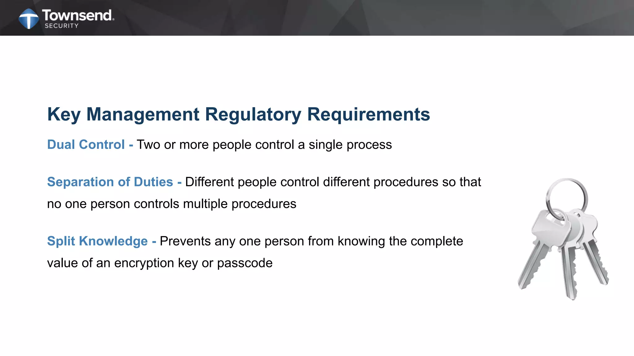 Key Management Regulatory Requirements
Dual Control - Two or more people control a single process
Separation of Duties - Different people control different procedures so that
no one person controls multiple procedures
Split Knowledge - Prevents any one person from knowing the complete
value of an encryption key or passcode
 