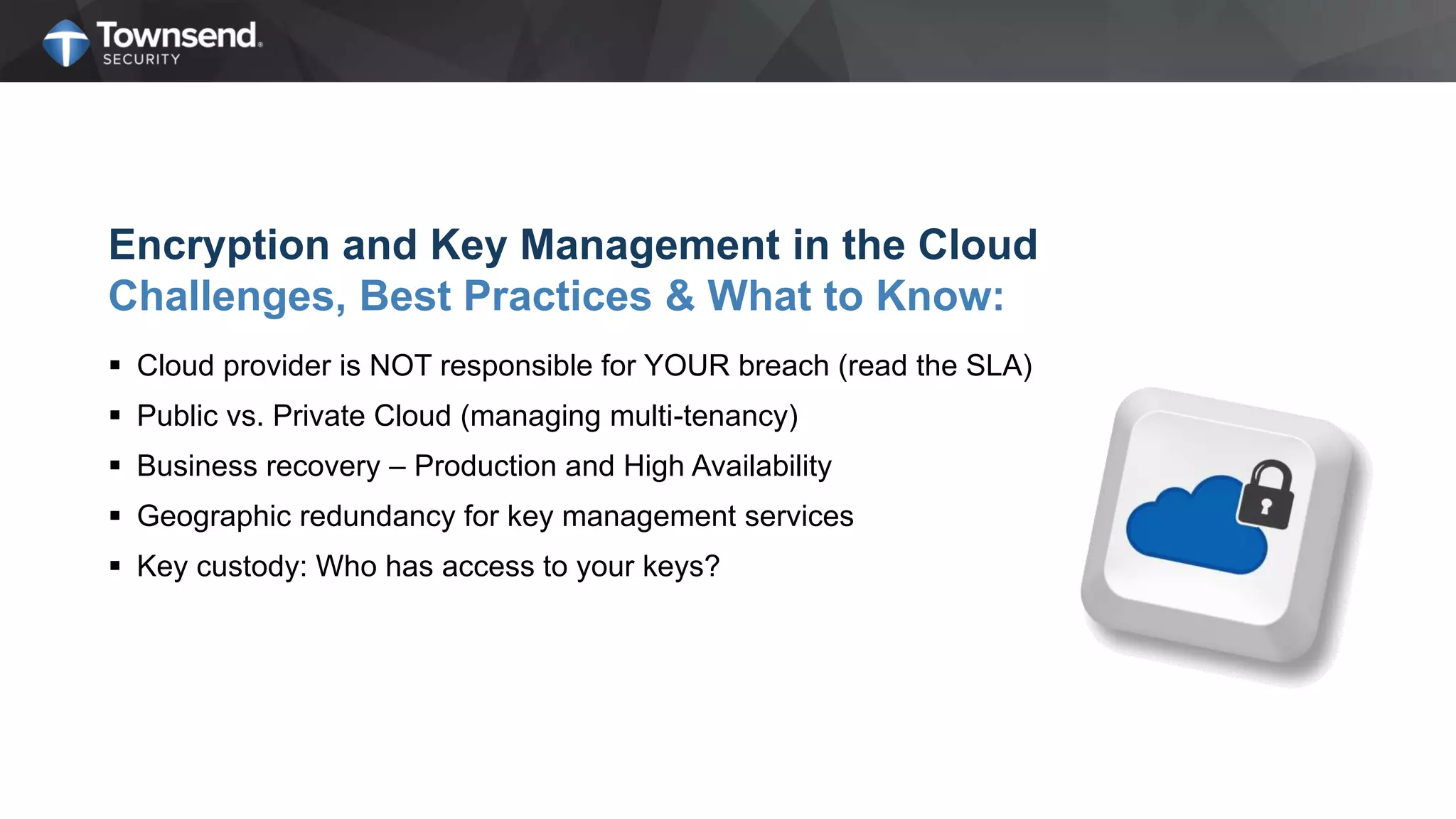Encryption and Key Management in the Cloud
Challenges, Best Practices & What to Know:
 Cloud provider is NOT responsible for YOUR breach (read the SLA)
 Public vs. Private Cloud (managing multi-tenancy)
 Business recovery – Production and High Availability
 Geographic redundancy for key management services
 Key custody: Who has access to your keys?
 