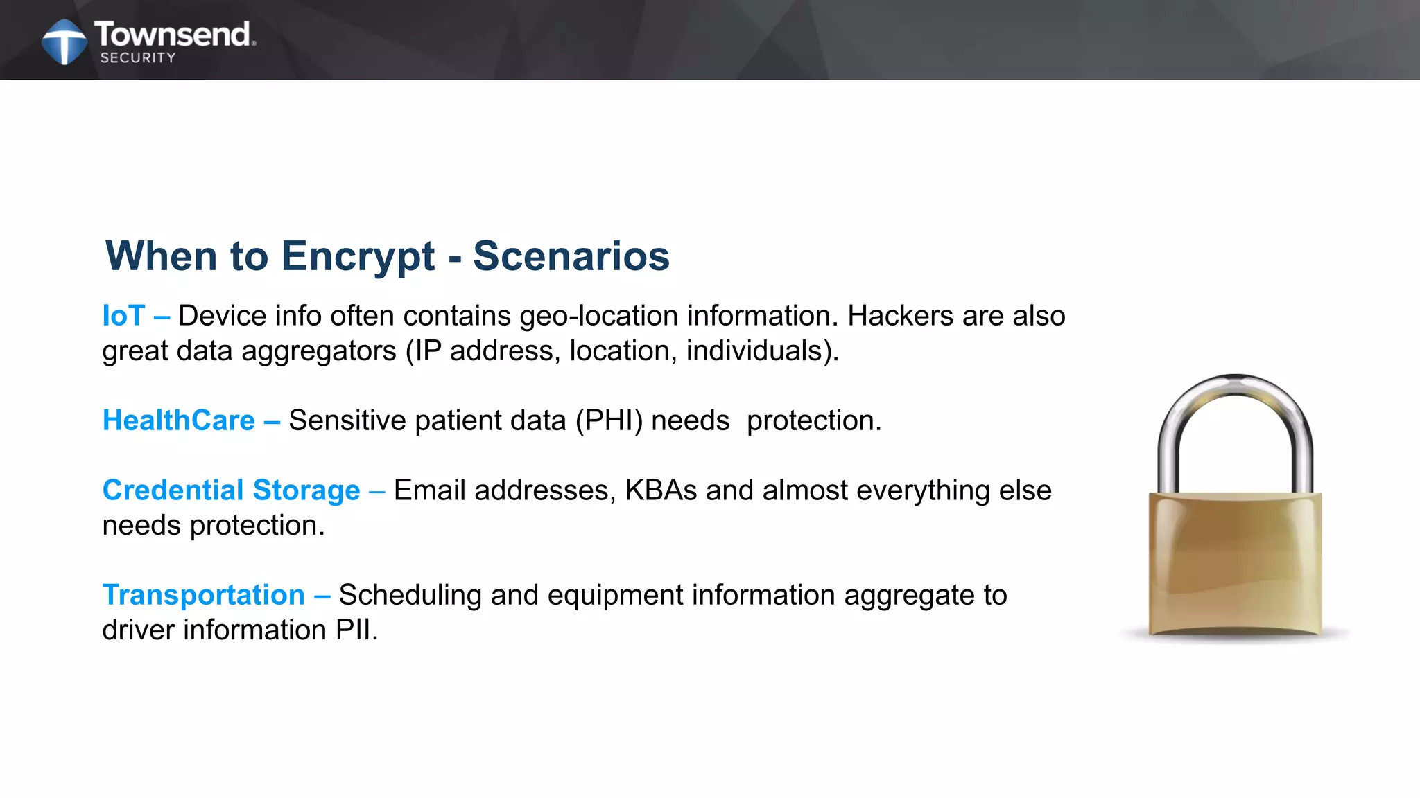 When to Encrypt - Scenarios
IoT – Device info often contains geo-location information. Hackers are also
great data aggregators (IP address, location, individuals).
HealthCare – Sensitive patient data (PHI) needs protection.
Credential Storage – Email addresses, KBAs and almost everything else
needs protection.
Transportation – Scheduling and equipment information aggregate to
driver information PII.
 