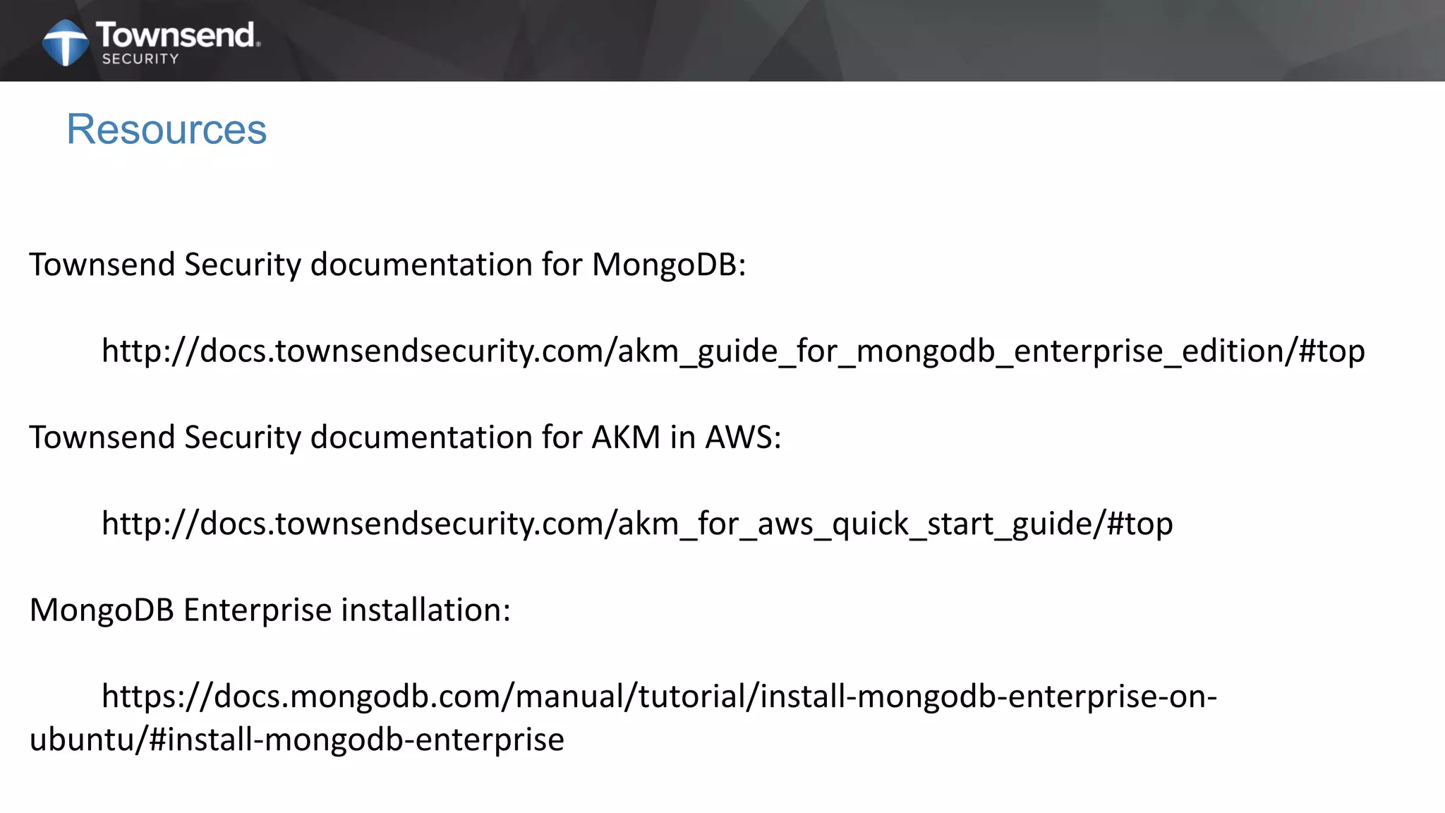 Resources
Townsend Security documentation for MongoDB:
http://docs.townsendsecurity.com/akm_guide_for_mongodb_enterprise_edition/#top
Townsend Security documentation for AKM in AWS:
http://docs.townsendsecurity.com/akm_for_aws_quick_start_guide/#top
MongoDB Enterprise installation:
https://docs.mongodb.com/manual/tutorial/install-mongodb-enterprise-on-
ubuntu/#install-mongodb-enterprise
 