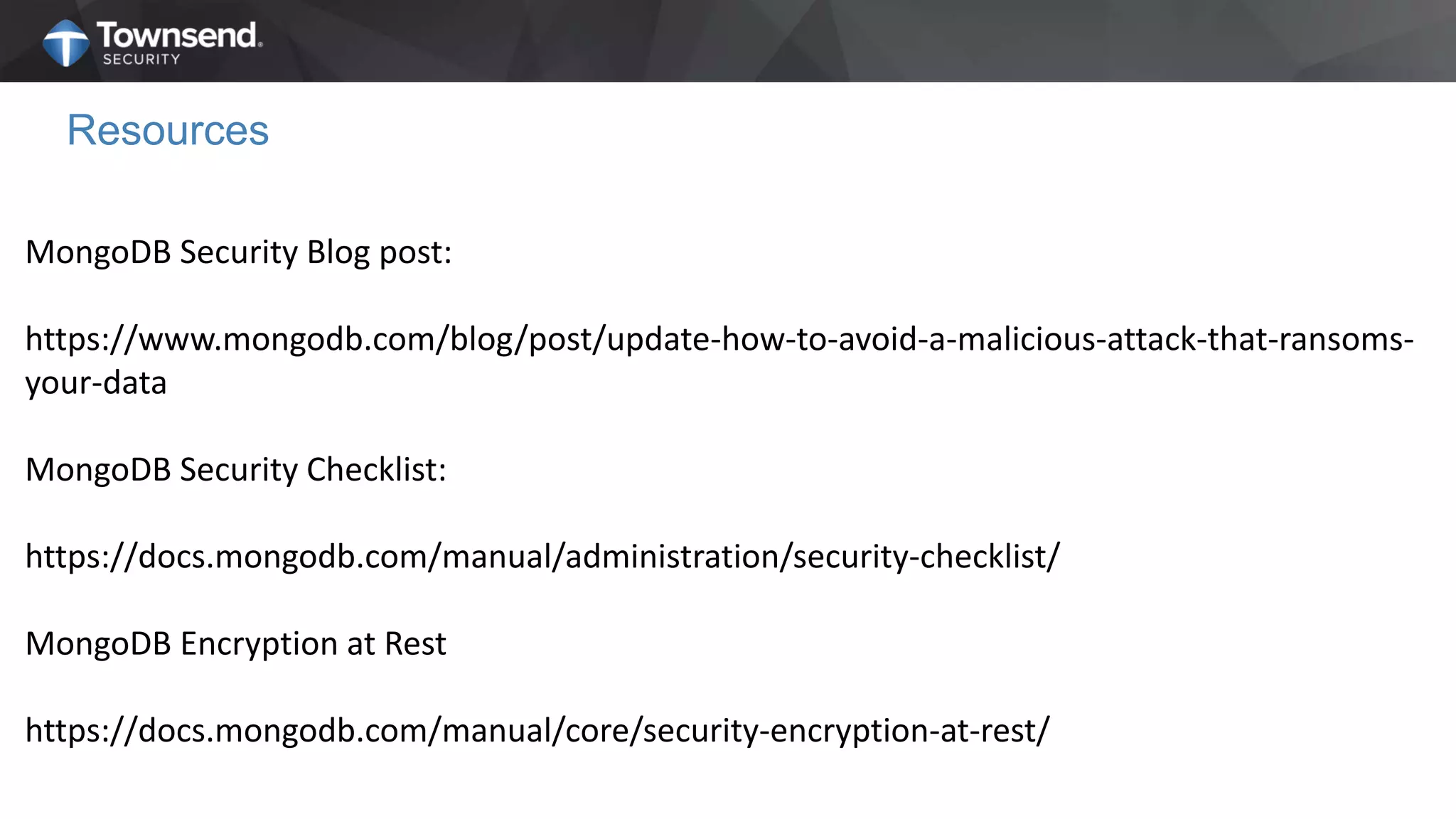 Resources
MongoDB Security Blog post:
https://www.mongodb.com/blog/post/update-how-to-avoid-a-malicious-attack-that-ransoms-
your-data
MongoDB Security Checklist:
https://docs.mongodb.com/manual/administration/security-checklist/
MongoDB Encryption at Rest
https://docs.mongodb.com/manual/core/security-encryption-at-rest/
 