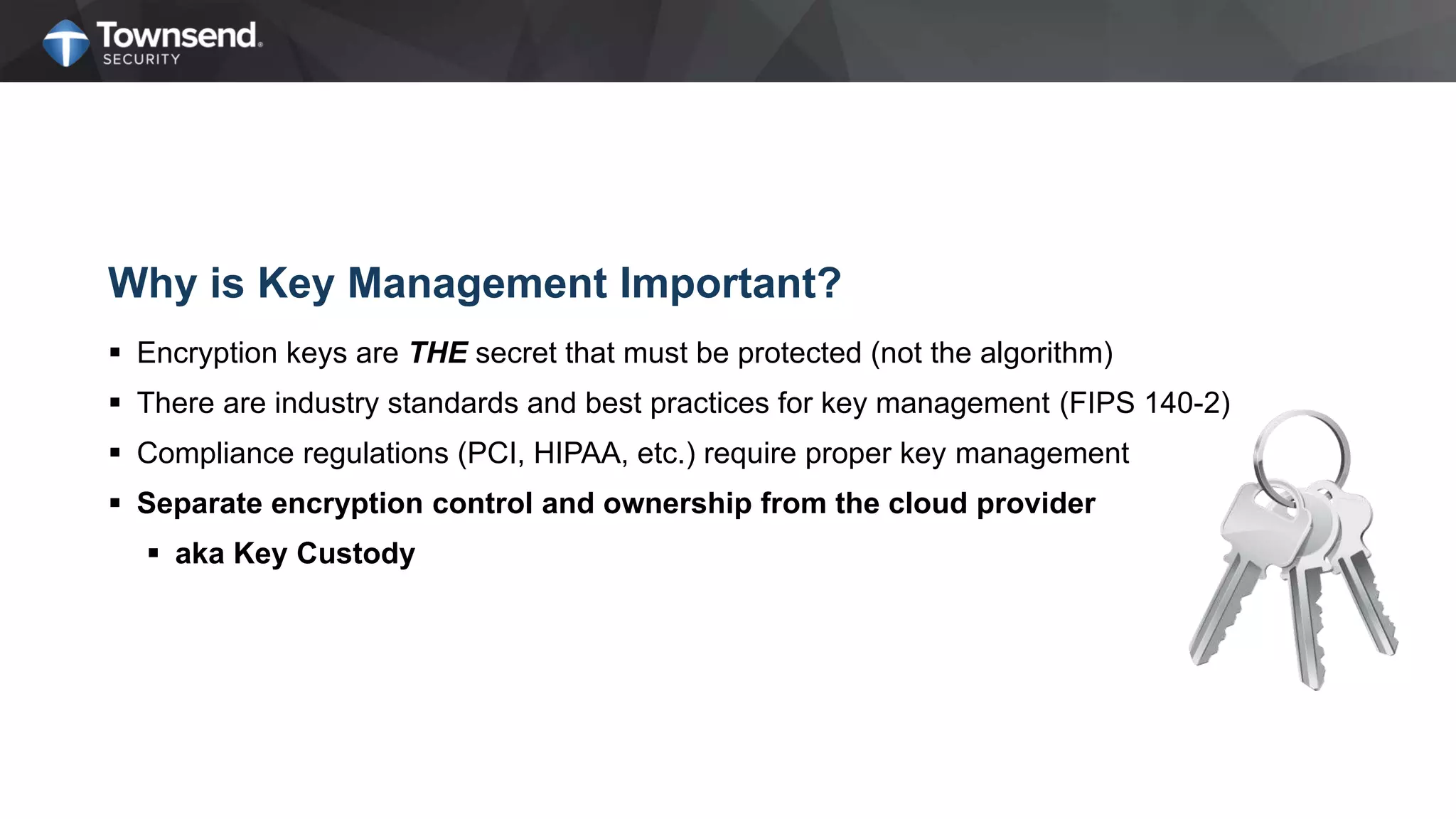 Why is Key Management Important?
 Encryption keys are THE secret that must be protected (not the algorithm)
 There are industry standards and best practices for key management (FIPS 140-2)
 Compliance regulations (PCI, HIPAA, etc.) require proper key management
 Separate encryption control and ownership from the cloud provider
 aka Key Custody
 