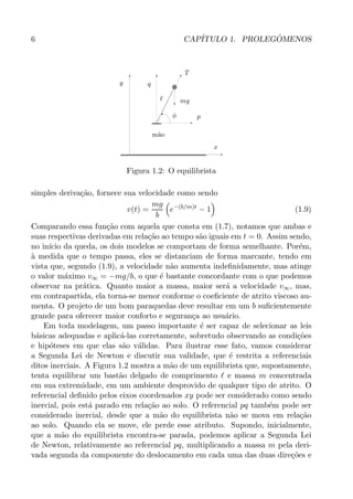6 CAP´ITULO 1. PROLEG ˆOMENOS
PSfrag replacements
y
x
q
p
mg
T
ℓ
φ
m˜ao
Figura 1.2: O equilibrista
simples deriva¸c˜ao, fornece sua velocidade como sendo
v(t) =
mg
b
e−(b/m)t
− 1 (1.9)
Comparando essa fun¸c˜ao com aquela que consta em (1.7), notamos que ambas e
suas respectivas derivadas em rela¸c˜ao ao tempo s˜ao iguais em t = 0. Assim sendo,
no in´ıcio da queda, os dois modelos se comportam de forma semelhante. Por´em,
`a medida que o tempo passa, eles se distanciam de forma marcante, tendo em
vista que, segundo (1.9), a velocidade n˜ao aumenta indeﬁnidamente, mas atinge
o valor m´aximo v∞ = −mg/b, o que ´e bastante concordante com o que podemos
observar na pr´atica. Quanto maior a massa, maior ser´a a velocidade v∞, mas,
em contrapartida, ela torna-se menor conforme o coeﬁciente de atrito viscoso au-
menta. O projeto de um bom paraquedas deve resultar em um b suﬁcientemente
grande para oferecer maior conforto e seguran¸ca ao usu´ario.
Em toda modelagem, um passo importante ´e ser capaz de selecionar as leis
b´asicas adequadas e aplic´a-las corretamente, sobretudo observando as condi¸c˜oes
e hip´oteses em que elas s˜ao v´alidas. Para ilustrar esse fato, vamos considerar
a Segunda Lei de Newton e discutir sua validade, que ´e restrita a referenciais
ditos inerciais. A Figura 1.2 mostra a m˜ao de um equilibrista que, supostamente,
tenta equilibrar um bast˜ao delgado de comprimento ℓ e massa m concentrada
em sua extremidade, em um ambiente desprovido de qualquer tipo de atrito. O
referencial deﬁnido pelos eixos coordenados xy pode ser considerado como sendo
inercial, pois est´a parado em rela¸c˜ao ao solo. O referencial pq tamb´em pode ser
considerado inercial, desde que a m˜ao do equilibrista n˜ao se mova em rela¸c˜ao
ao solo. Quando ela se move, ele perde esse atributo. Supondo, inicialmente,
que a m˜ao do equilibrista encontra-se parada, podemos aplicar a Segunda Lei
de Newton, relativamente ao referencial pq, multiplicando a massa m pela deri-
vada segunda da componente do deslocamento em cada uma das duas dire¸c˜oes e
 