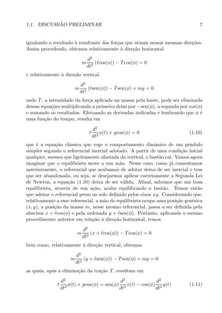 1.1. DISCUSS˜AO PRELIMINAR 7
igualando o resultado `a resultante das for¸cas que atuam nessas mesmas dire¸c˜oes.
Assim procedendo, obtemos relativamente `a dire¸c˜ao horizontal
m
d2
dt2
(ℓcos(φ)) − Tcos(φ) = 0
e relativamente `a dire¸c˜ao vertical
m
d2
dt2
(ℓsen(φ)) − Tsen(φ) + mg = 0
onde T, a intensidade da for¸ca aplicada na massa pela haste, pode ser eliminada
dessas equa¸c˜oes multiplicando a primeira delas por −sen(φ), a segunda por cos(φ)
e somando os resultados. Efetuando as derivadas indicadas e lembrando que φ ´e
uma fun¸c˜ao do tempo, resulta em
ℓ
d2
dt2
φ(t) + gcos(φ) = 0 (1.10)
que ´e a equa¸c˜ao cl´assica que rege o comportamento dinˆamico de um pˆendulo
simples segundo o referencial inercial adotado. A partir de uma condi¸c˜ao inicial
qualquer, mesmo que ligeiramente afastada da vertical, o bast˜ao cai. Vamos agora
imaginar que o equilibrista move a sua m˜ao. Nesse caso, como j´a comentamos
anteriormente, o referencial que acabamos de adotar deixa de ser inercial e tem
que ser abandonado, ou seja, se desejarmos aplicar corretamente a Segunda Lei
de Newton, a equa¸c˜ao (1.10) deixa de ser v´alida. Aﬁnal, sabemos que um bom
equilibrista, atrav´es de sua a¸c˜ao, acaba equilibrando o bast˜ao. Temos ent˜ao
que adotar o referencial preso ao solo deﬁnido pelos eixos xy. Considerando que,
relativamente a esse referencial, a m˜ao do equilibrista ocupa uma posi¸c˜ao gen´erica
(x, y), a posi¸c˜ao da massa m, nesse mesmo referencial, passa a ser deﬁnida pela
abscissa x + ℓcos(φ) e pela ordenada y + ℓsen(φ). Portanto, aplicando o mesmo
procedimento anterior em rela¸c˜ao `a dire¸c˜ao horizontal, temos
m
d2
dt2
(x + ℓcos(φ)) − Tcos(φ) = 0
bem como, relativamente `a dire¸c˜ao vertical, obtemos
m
d2
dt2
(y + ℓsen(φ)) − Tsen(φ) + mg = 0
as quais, ap´os a elimina¸c˜ao da tra¸c˜ao T, resultam em
ℓ
d2
dt2
φ(t) + gcos(φ) = sen(φ)
d2
dt2
x(t) − cos(φ)
d2
dt2
y(t) (1.11)
 