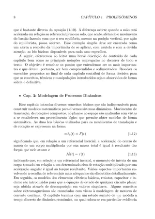 8 CAP´ITULO 1. PROLEG ˆOMENOS
que ´e bastante diversa da equa¸c˜ao (1.10). A diferen¸ca ocorre quando a m˜ao est´a
acelerada em rela¸c˜ao ao referencial preso no solo, que acaba afetando o movimento
do bast˜ao fazendo com que o seu equil´ıbrio, mesmo na posi¸c˜ao vertical, por a¸c˜ao
do equilibrista, possa ocorrer. Esse exemplo singelo deve ser encarado como
um alerta a respeito da importˆancia de se aplicar, com cautela e com a devida
aten¸c˜ao, as leis b´asicas dispon´ıveis para cada caso espec´ıﬁco.
A seguir, oferecemos ao leitor uma breve descri¸c˜ao do conte´udo de cada
cap´ıtulo bem como as principais nota¸c˜oes empregadas no decorrer de todo o
texto. O objetivo ´e ressaltar os pontos que entendemos ser os mais importan-
tes e que devem, portanto, ser bem compreendidos e sedimentados. Resolver os
exerc´ıcios propostos no ﬁnal de cada cap´ıtulo contribui de forma decisiva para
que os conceitos, t´ecnicas e manipula¸c˜oes introduzidos sejam absorvidos de forma
s´olida e deﬁnitiva.
• Cap. 2: Modelagem de Processos Dinˆamicos
Esse cap´ıtulo introduz diversos conceitos b´asicos que s˜ao indispens´aveis para
construir modelos matem´aticos para diversos sistemas dinˆamicos. Movimentos de
transla¸c˜ao, de rota¸c˜ao e compostos, no plano e no espa¸co s˜ao analisados com vistas
a se estabelecer um procedimento l´ogico que permite obter modelos de forma
sistem´atica. As duas leis b´asicas utilizadas para os movimentos de transla¸c˜ao e
de rota¸c˜ao se expressam na forma
m¨rc(t) = F(t) (1.12)
signiﬁcando que, em rela¸c˜ao a um referencial inercial, a acelera¸c˜ao do centro de
massa de um corpo multiplicada por sua massa total ´e igual `a resultante das
for¸cas que nele atuam e
J ¨φ(t) = τ(t) (1.13)
indicando que, em rela¸c˜ao a um referencial inercial, o momento de in´ercia de um
corpo tomado em rela¸c˜ao a um determinado eixo de rota¸c˜ao multiplicado por sua
acelera¸c˜ao angular ´e igual ao torque resultante. V´arios aspectos importantes en-
volvendo a escolha de referenciais mais adequados s˜ao discutidos detalhadamente.
Em seguida, os modelos dos elementos el´etricos b´asicos, resistor, capacitor e in-
dutor s˜ao introduzidos para que a equa¸c˜ao de estado de qualquer circuito planar
seja obtida atrav´es de decomposi¸c˜ao em valores singulares. Alguns conceitos
sobre eletromagnetismo s˜ao enunciados com vistas `a modelagem de motores de
corrente cont´ınua. O cap´ıtulo termina com um estudo sucinto de um modelo a
tempo discreto de dinˆamica econˆomica, no qual coloca-se em particular evidˆencia
 